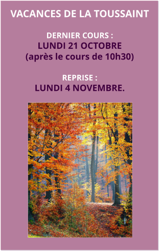 vacances DE LA TOUSSAINT  DERNIER COURS :LUNDI 21 OCTOBRE (après le cours de 10h30)  REPRISE : LUNDI 4 NOVEMBRE.